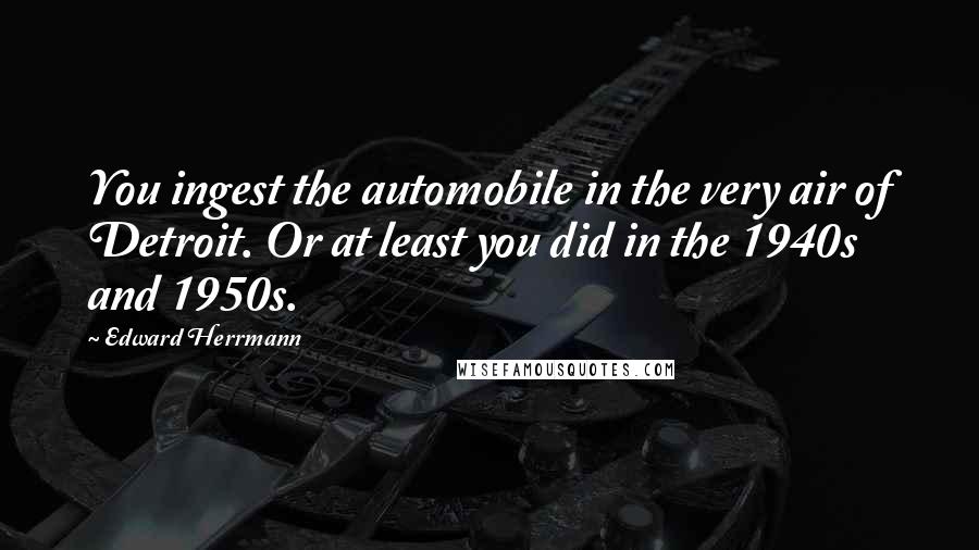 Edward Herrmann Quotes: You ingest the automobile in the very air of Detroit. Or at least you did in the 1940s and 1950s.