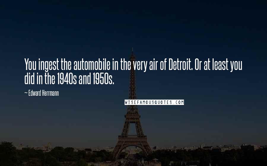 Edward Herrmann Quotes: You ingest the automobile in the very air of Detroit. Or at least you did in the 1940s and 1950s.