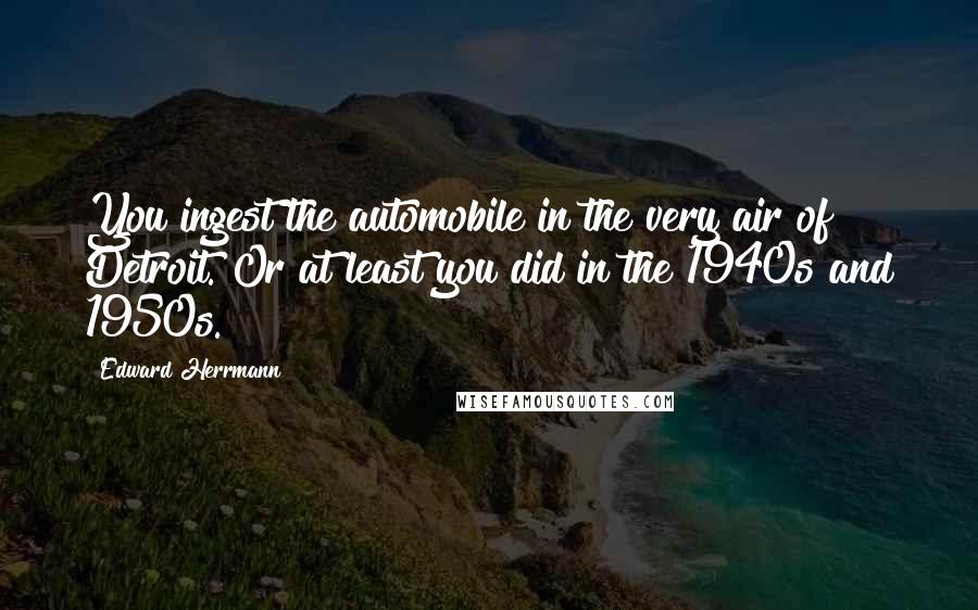 Edward Herrmann Quotes: You ingest the automobile in the very air of Detroit. Or at least you did in the 1940s and 1950s.