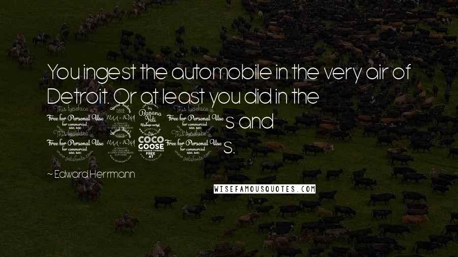 Edward Herrmann Quotes: You ingest the automobile in the very air of Detroit. Or at least you did in the 1940s and 1950s.