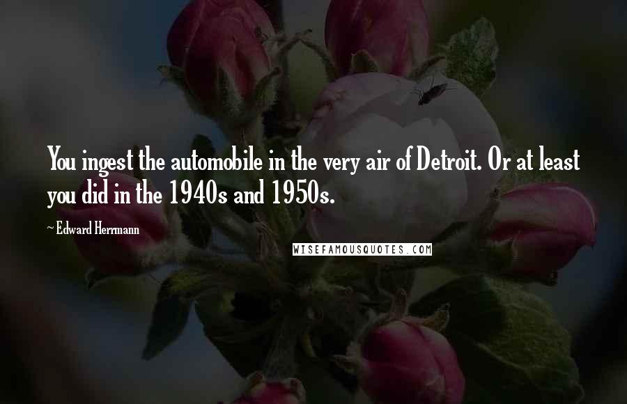 Edward Herrmann Quotes: You ingest the automobile in the very air of Detroit. Or at least you did in the 1940s and 1950s.