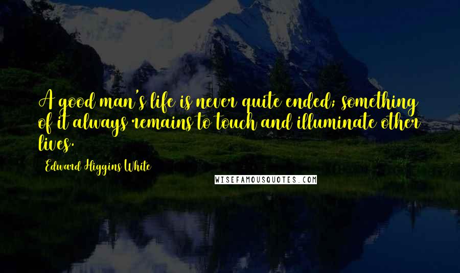 Edward Higgins White Quotes: A good man's life is never quite ended; something of it always remains to touch and illuminate other lives.