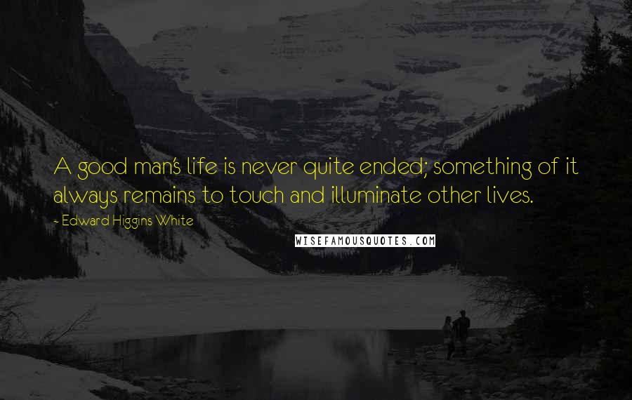 Edward Higgins White Quotes: A good man's life is never quite ended; something of it always remains to touch and illuminate other lives.