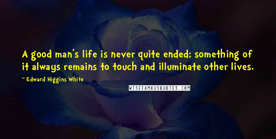 Edward Higgins White Quotes: A good man's life is never quite ended; something of it always remains to touch and illuminate other lives.