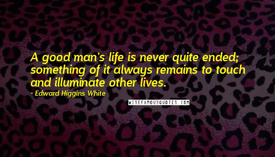 Edward Higgins White Quotes: A good man's life is never quite ended; something of it always remains to touch and illuminate other lives.