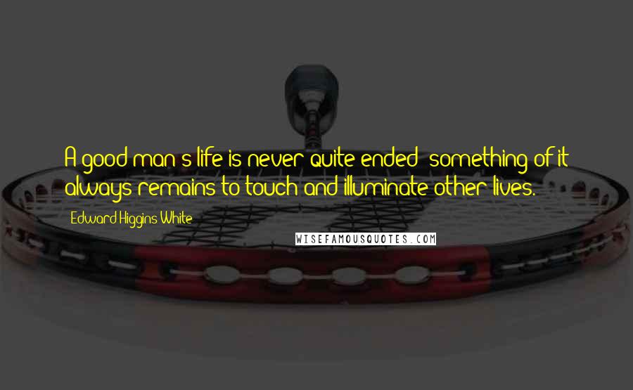 Edward Higgins White Quotes: A good man's life is never quite ended; something of it always remains to touch and illuminate other lives.