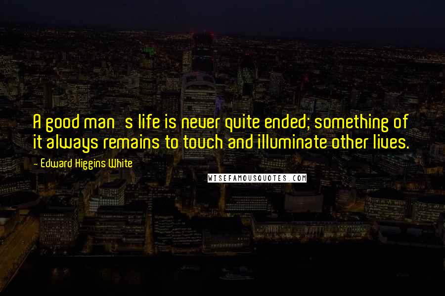 Edward Higgins White Quotes: A good man's life is never quite ended; something of it always remains to touch and illuminate other lives.