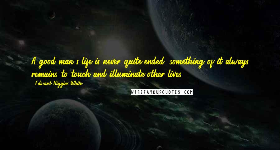 Edward Higgins White Quotes: A good man's life is never quite ended; something of it always remains to touch and illuminate other lives.