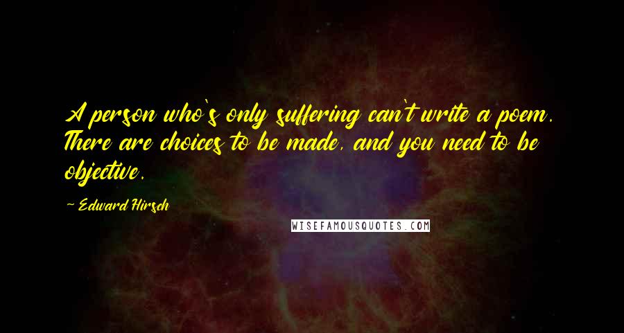 Edward Hirsch Quotes: A person who's only suffering can't write a poem. There are choices to be made, and you need to be objective.