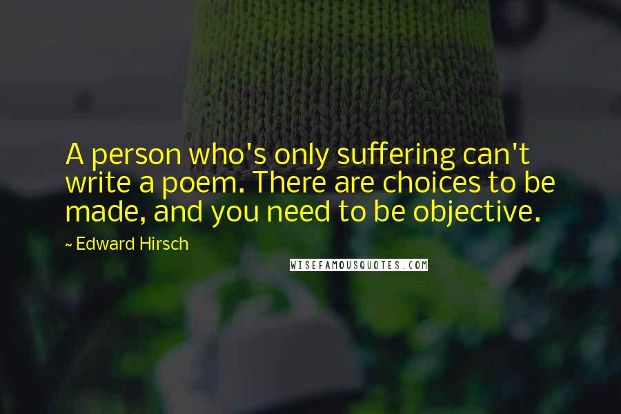 Edward Hirsch Quotes: A person who's only suffering can't write a poem. There are choices to be made, and you need to be objective.