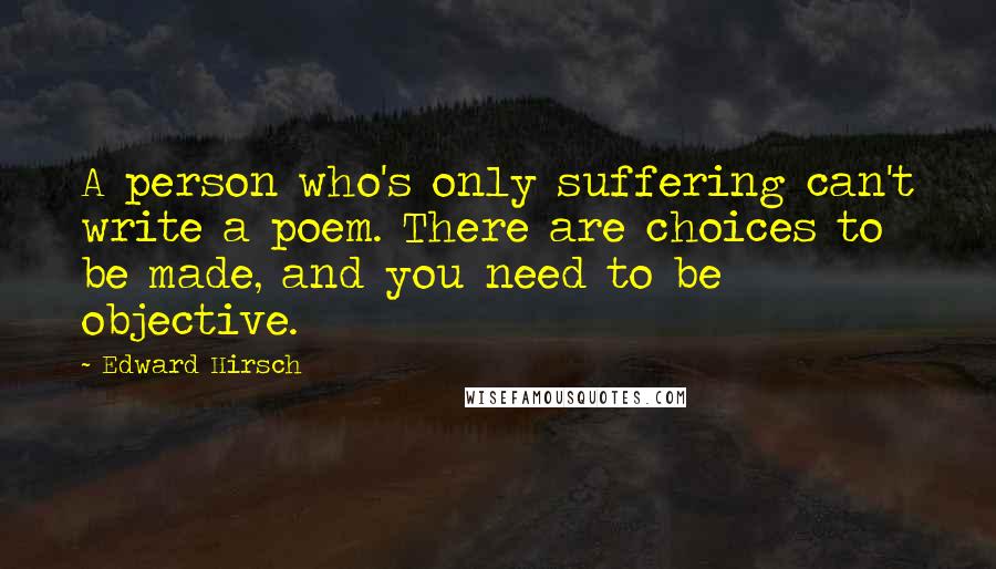 Edward Hirsch Quotes: A person who's only suffering can't write a poem. There are choices to be made, and you need to be objective.