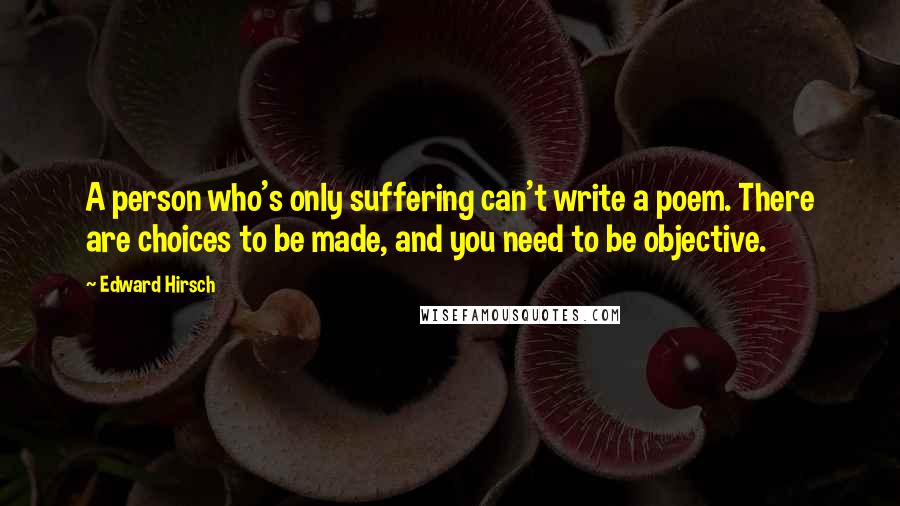 Edward Hirsch Quotes: A person who's only suffering can't write a poem. There are choices to be made, and you need to be objective.