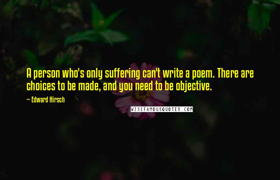 Edward Hirsch Quotes: A person who's only suffering can't write a poem. There are choices to be made, and you need to be objective.