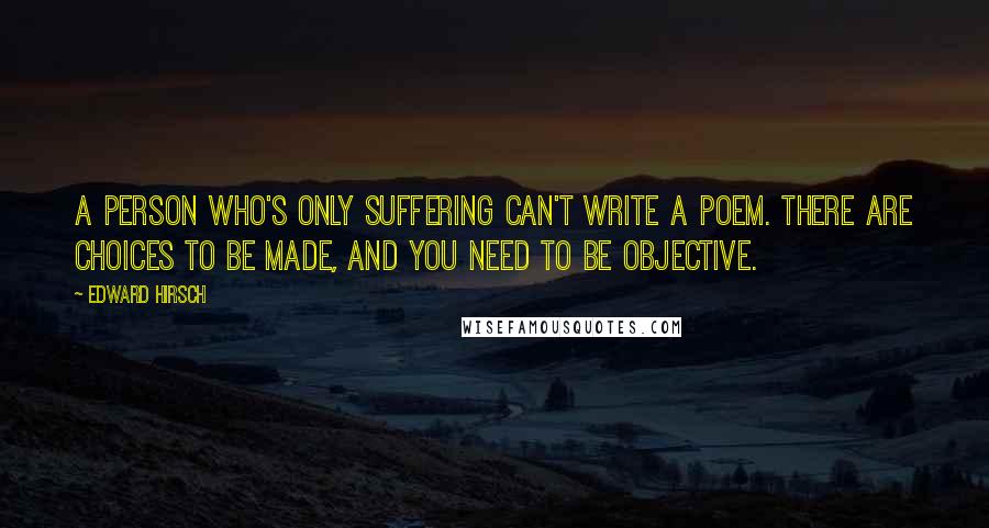 Edward Hirsch Quotes: A person who's only suffering can't write a poem. There are choices to be made, and you need to be objective.