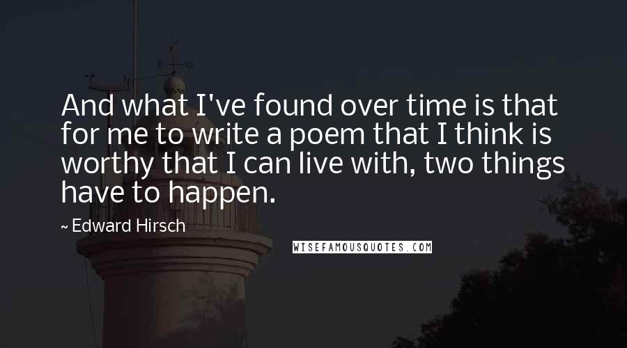 Edward Hirsch Quotes: And what I've found over time is that for me to write a poem that I think is worthy that I can live with, two things have to happen.
