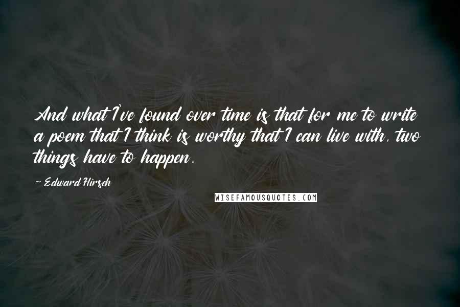 Edward Hirsch Quotes: And what I've found over time is that for me to write a poem that I think is worthy that I can live with, two things have to happen.