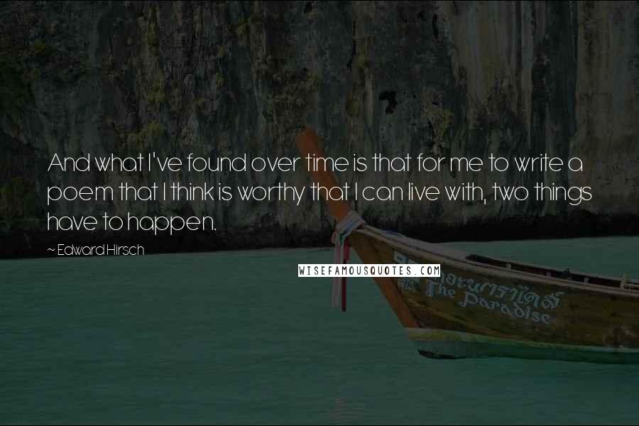 Edward Hirsch Quotes: And what I've found over time is that for me to write a poem that I think is worthy that I can live with, two things have to happen.