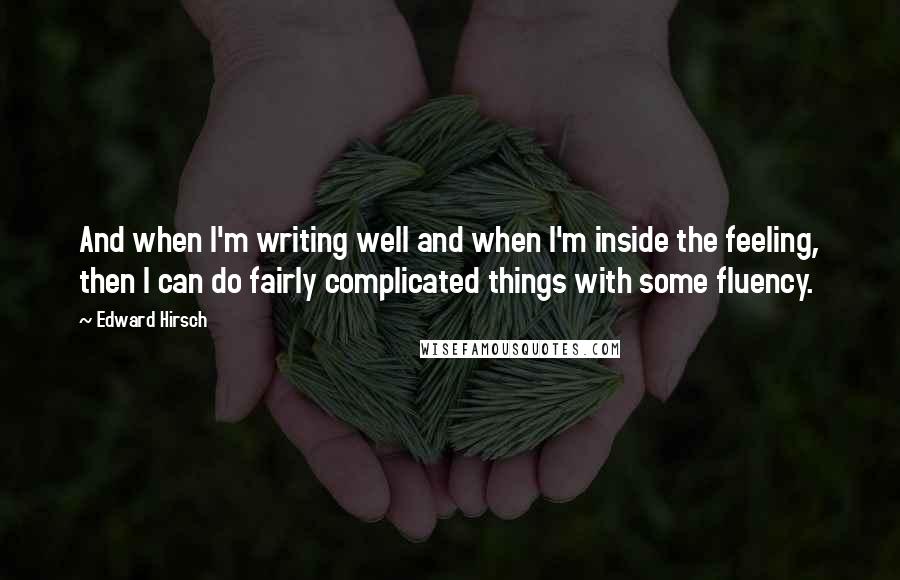 Edward Hirsch Quotes: And when I'm writing well and when I'm inside the feeling, then I can do fairly complicated things with some fluency.