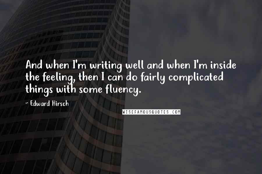 Edward Hirsch Quotes: And when I'm writing well and when I'm inside the feeling, then I can do fairly complicated things with some fluency.