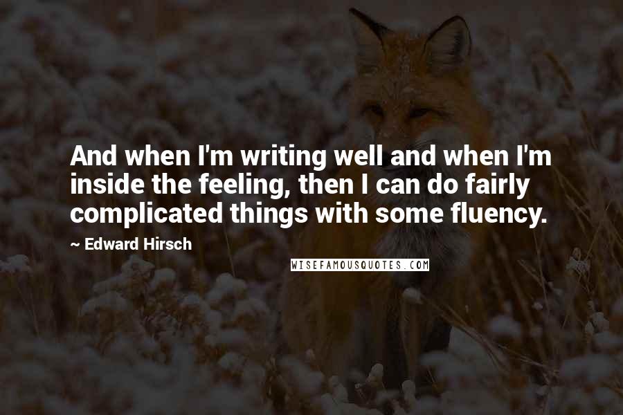 Edward Hirsch Quotes: And when I'm writing well and when I'm inside the feeling, then I can do fairly complicated things with some fluency.