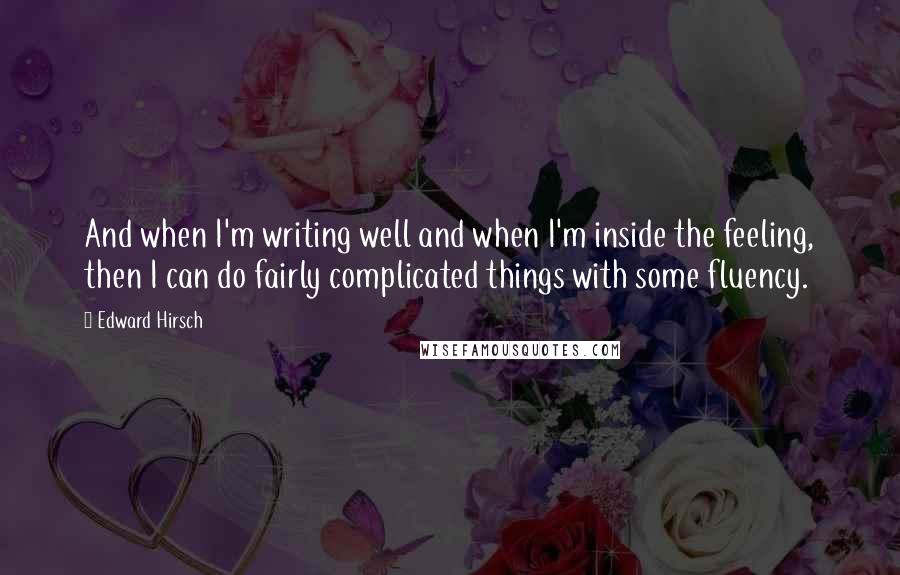 Edward Hirsch Quotes: And when I'm writing well and when I'm inside the feeling, then I can do fairly complicated things with some fluency.