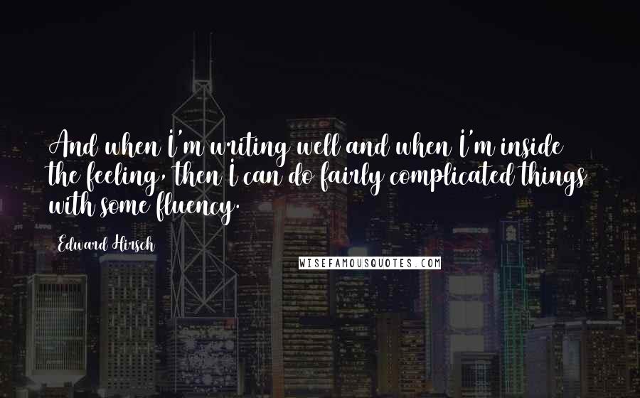 Edward Hirsch Quotes: And when I'm writing well and when I'm inside the feeling, then I can do fairly complicated things with some fluency.