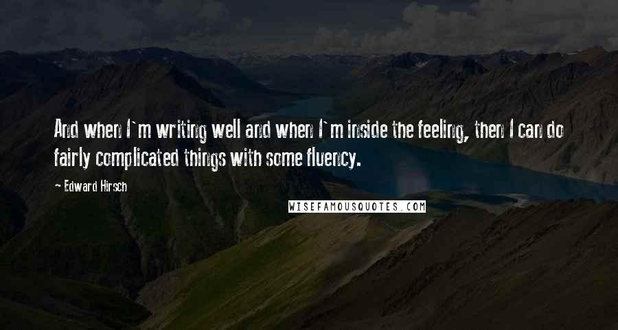 Edward Hirsch Quotes: And when I'm writing well and when I'm inside the feeling, then I can do fairly complicated things with some fluency.