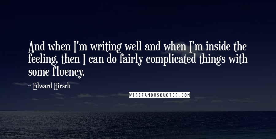 Edward Hirsch Quotes: And when I'm writing well and when I'm inside the feeling, then I can do fairly complicated things with some fluency.