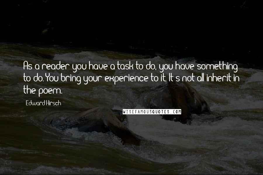 Edward Hirsch Quotes: As a reader you have a task to do, you have something to do. You bring your experience to it. It's not all inherit in the poem.