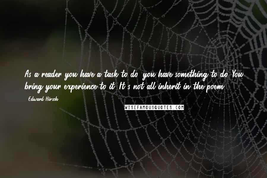 Edward Hirsch Quotes: As a reader you have a task to do, you have something to do. You bring your experience to it. It's not all inherit in the poem.