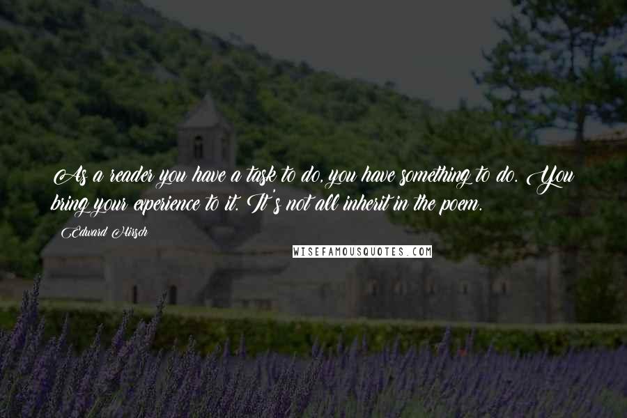 Edward Hirsch Quotes: As a reader you have a task to do, you have something to do. You bring your experience to it. It's not all inherit in the poem.