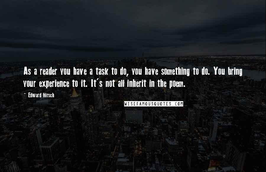 Edward Hirsch Quotes: As a reader you have a task to do, you have something to do. You bring your experience to it. It's not all inherit in the poem.