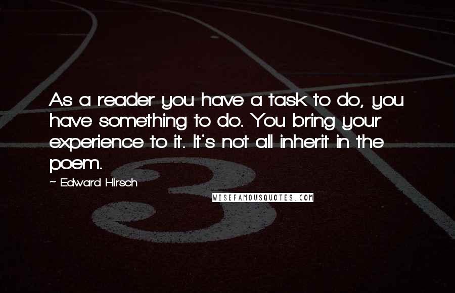 Edward Hirsch Quotes: As a reader you have a task to do, you have something to do. You bring your experience to it. It's not all inherit in the poem.