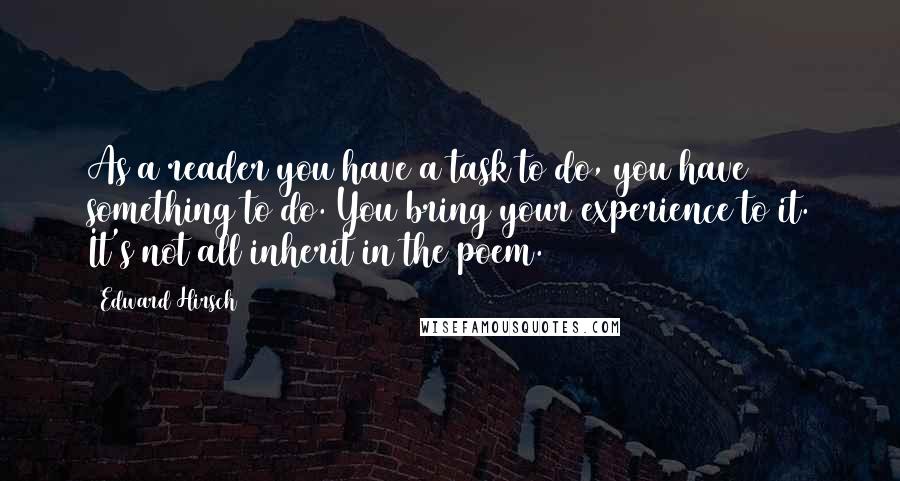 Edward Hirsch Quotes: As a reader you have a task to do, you have something to do. You bring your experience to it. It's not all inherit in the poem.