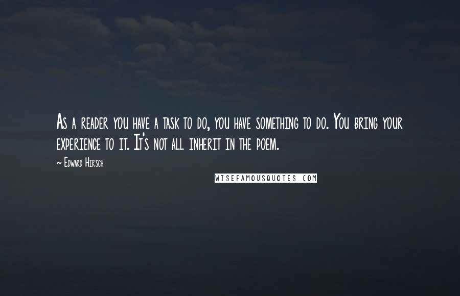 Edward Hirsch Quotes: As a reader you have a task to do, you have something to do. You bring your experience to it. It's not all inherit in the poem.