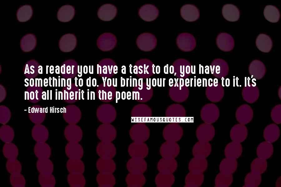 Edward Hirsch Quotes: As a reader you have a task to do, you have something to do. You bring your experience to it. It's not all inherit in the poem.
