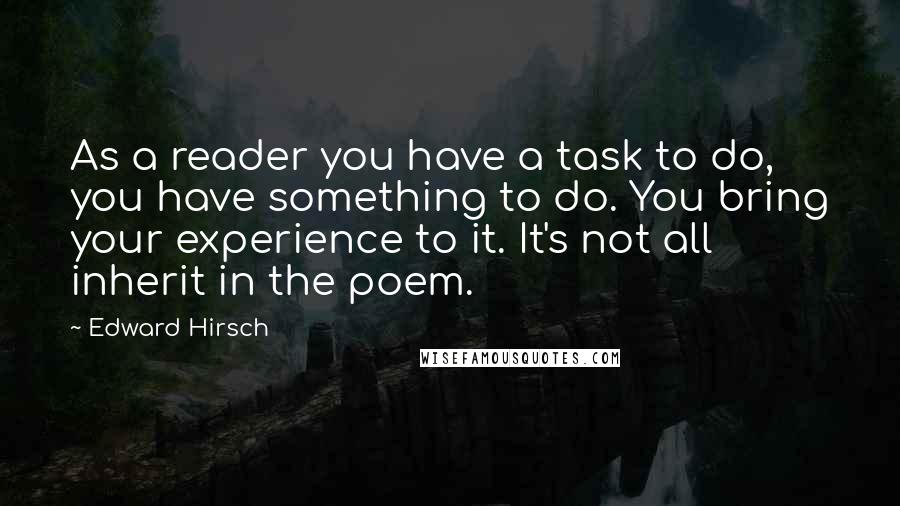 Edward Hirsch Quotes: As a reader you have a task to do, you have something to do. You bring your experience to it. It's not all inherit in the poem.