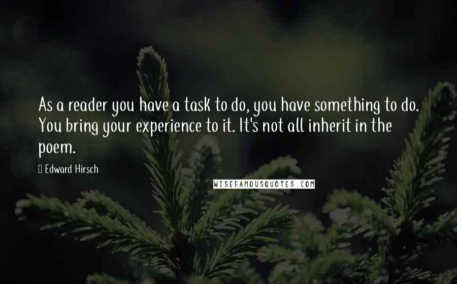 Edward Hirsch Quotes: As a reader you have a task to do, you have something to do. You bring your experience to it. It's not all inherit in the poem.