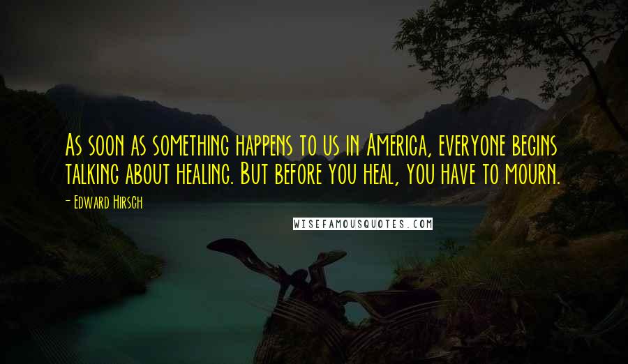 Edward Hirsch Quotes: As soon as something happens to us in America, everyone begins talking about healing. But before you heal, you have to mourn.