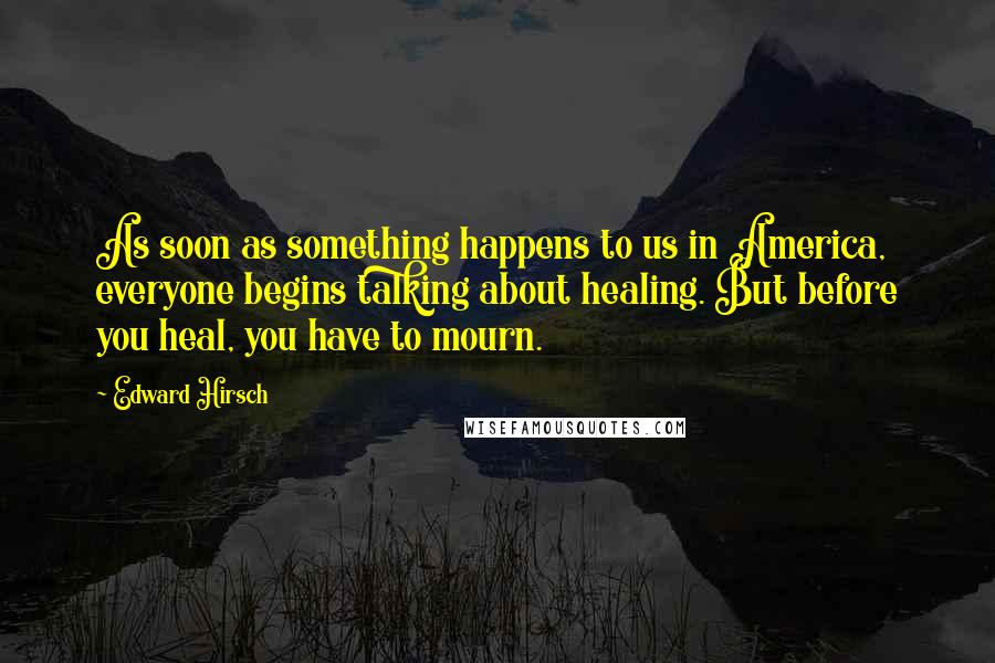 Edward Hirsch Quotes: As soon as something happens to us in America, everyone begins talking about healing. But before you heal, you have to mourn.