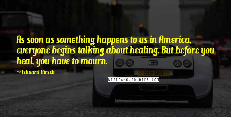 Edward Hirsch Quotes: As soon as something happens to us in America, everyone begins talking about healing. But before you heal, you have to mourn.