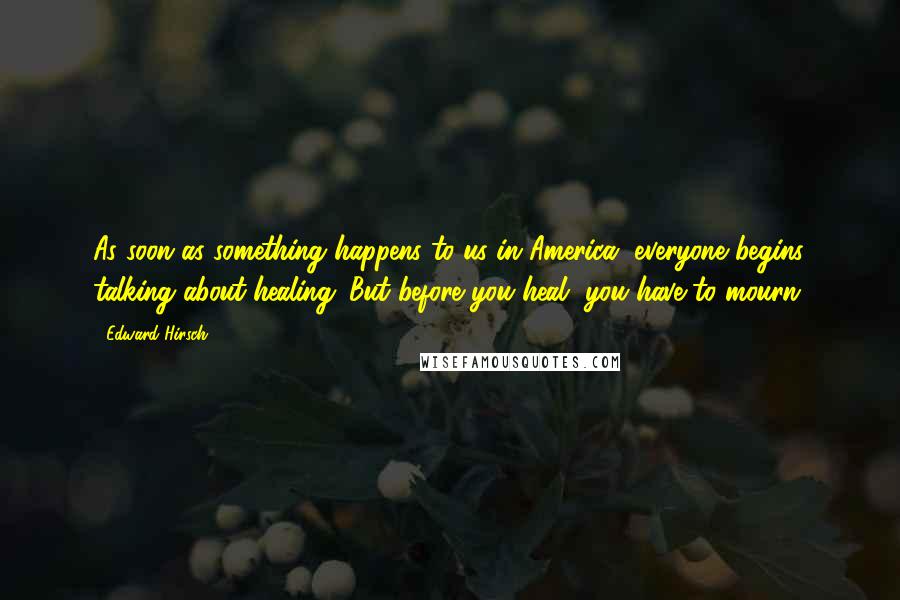 Edward Hirsch Quotes: As soon as something happens to us in America, everyone begins talking about healing. But before you heal, you have to mourn.