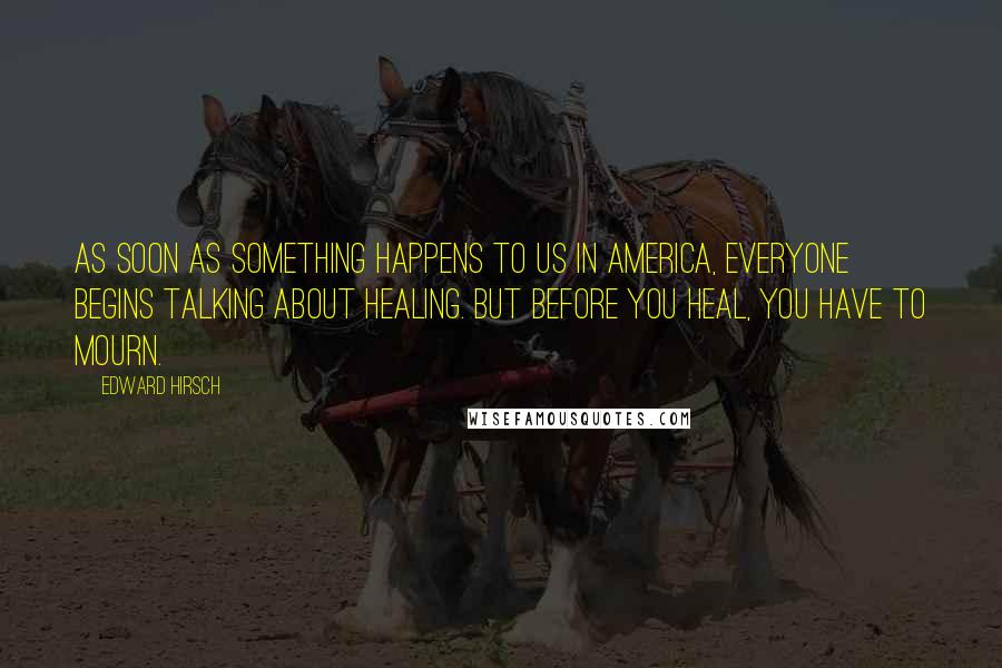 Edward Hirsch Quotes: As soon as something happens to us in America, everyone begins talking about healing. But before you heal, you have to mourn.