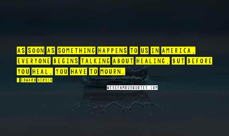 Edward Hirsch Quotes: As soon as something happens to us in America, everyone begins talking about healing. But before you heal, you have to mourn.
