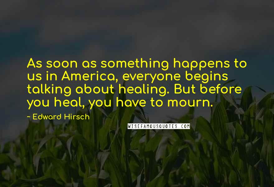 Edward Hirsch Quotes: As soon as something happens to us in America, everyone begins talking about healing. But before you heal, you have to mourn.