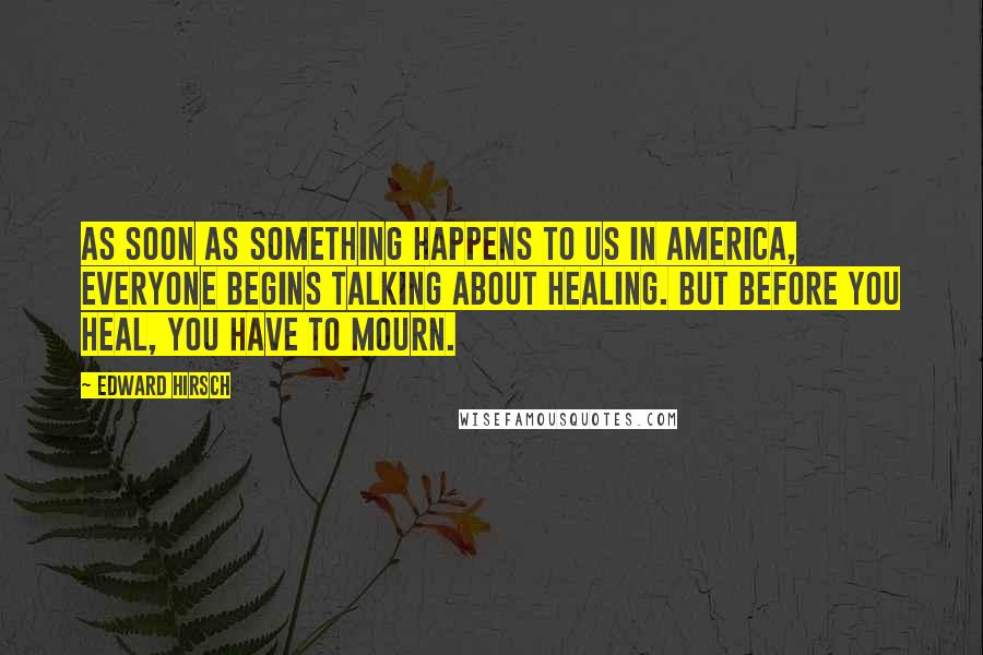 Edward Hirsch Quotes: As soon as something happens to us in America, everyone begins talking about healing. But before you heal, you have to mourn.
