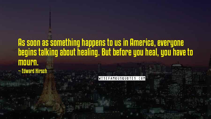 Edward Hirsch Quotes: As soon as something happens to us in America, everyone begins talking about healing. But before you heal, you have to mourn.