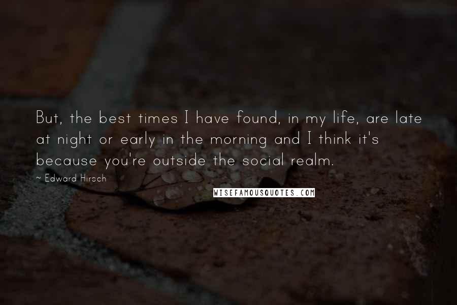 Edward Hirsch Quotes: But, the best times I have found, in my life, are late at night or early in the morning and I think it's because you're outside the social realm.