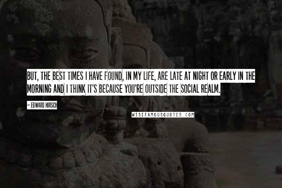Edward Hirsch Quotes: But, the best times I have found, in my life, are late at night or early in the morning and I think it's because you're outside the social realm.