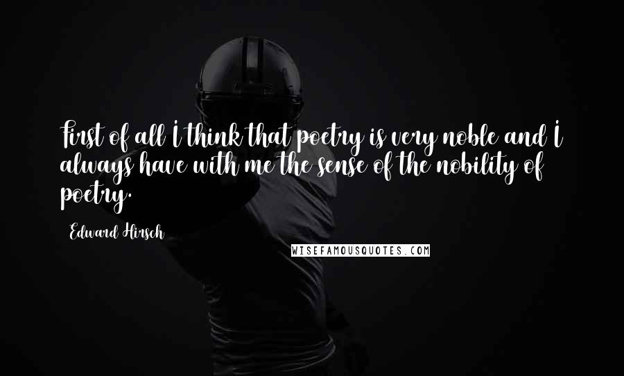 Edward Hirsch Quotes: First of all I think that poetry is very noble and I always have with me the sense of the nobility of poetry.